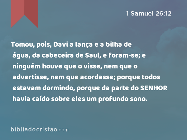 Tomou, pois, Davi a lança e a bilha de água, da cabeceira de Saul, e foram-se; e ninguém houve que o visse, nem que o advertisse, nem que acordasse; porque todos estavam dormindo, porque da parte do SENHOR havia caído sobre eles um profundo sono. - 1 Samuel 26:12