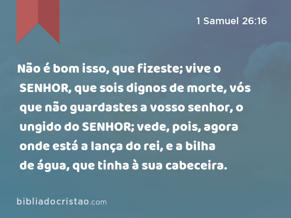 Não é bom isso, que fizeste; vive o SENHOR, que sois dignos de morte, vós que não guardastes a vosso senhor, o ungido do SENHOR; vede, pois, agora onde está a lança do rei, e a bilha de água, que tinha à sua cabeceira. - 1 Samuel 26:16