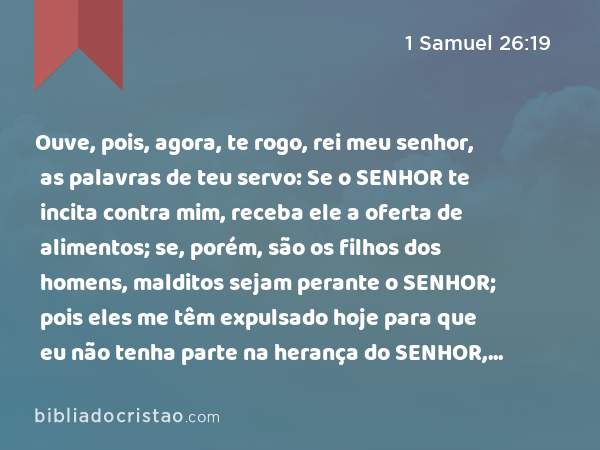 Ouve, pois, agora, te rogo, rei meu senhor, as palavras de teu servo: Se o SENHOR te incita contra mim, receba ele a oferta de alimentos; se, porém, são os filhos dos homens, malditos sejam perante o SENHOR; pois eles me têm expulsado hoje para que eu não tenha parte na herança do SENHOR, dizendo: Vai, serve a outros deuses. - 1 Samuel 26:19