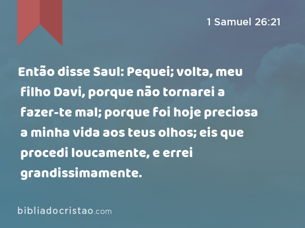 Então disse Saul: Pequei; volta, meu filho Davi, porque não tornarei a fazer-te mal; porque foi hoje preciosa a minha vida aos teus olhos; eis que procedi loucamente, e errei grandissimamente. - 1 Samuel 26:21