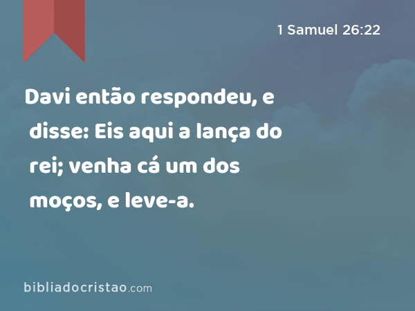 Davi então respondeu, e disse: Eis aqui a lança do rei; venha cá um dos moços, e leve-a. - 1 Samuel 26:22