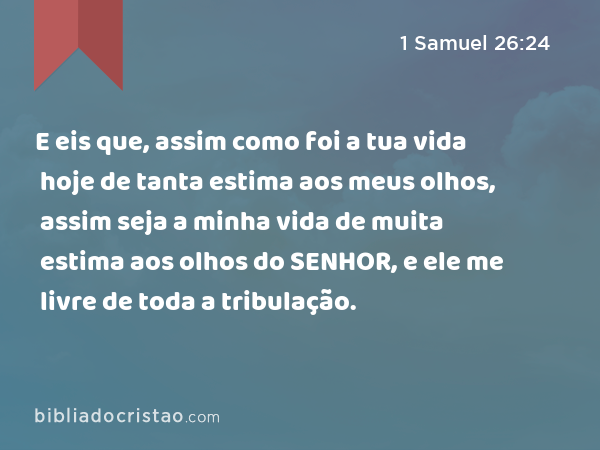 E eis que, assim como foi a tua vida hoje de tanta estima aos meus olhos, assim seja a minha vida de muita estima aos olhos do SENHOR, e ele me livre de toda a tribulação. - 1 Samuel 26:24