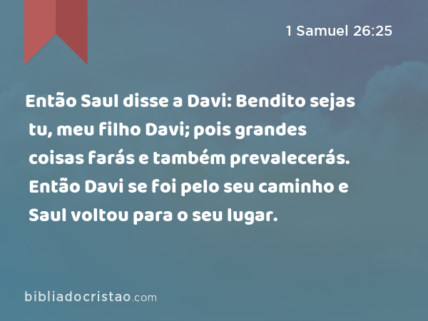 Então Saul disse a Davi: Bendito sejas tu, meu filho Davi; pois grandes coisas farás e também prevalecerás. Então Davi se foi pelo seu caminho e Saul voltou para o seu lugar. - 1 Samuel 26:25