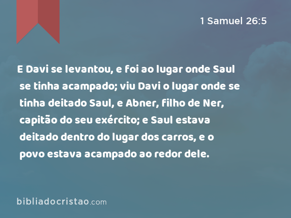 E Davi se levantou, e foi ao lugar onde Saul se tinha acampado; viu Davi o lugar onde se tinha deitado Saul, e Abner, filho de Ner, capitão do seu exército; e Saul estava deitado dentro do lugar dos carros, e o povo estava acampado ao redor dele. - 1 Samuel 26:5