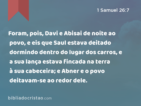 Foram, pois, Davi e Abisai de noite ao povo, e eis que Saul estava deitado dormindo dentro do lugar dos carros, e a sua lança estava fincada na terra à sua cabeceira; e Abner e o povo deitavam-se ao redor dele. - 1 Samuel 26:7