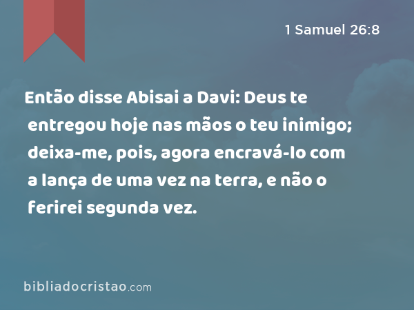 Então disse Abisai a Davi: Deus te entregou hoje nas mãos o teu inimigo; deixa-me, pois, agora encravá-lo com a lança de uma vez na terra, e não o ferirei segunda vez. - 1 Samuel 26:8