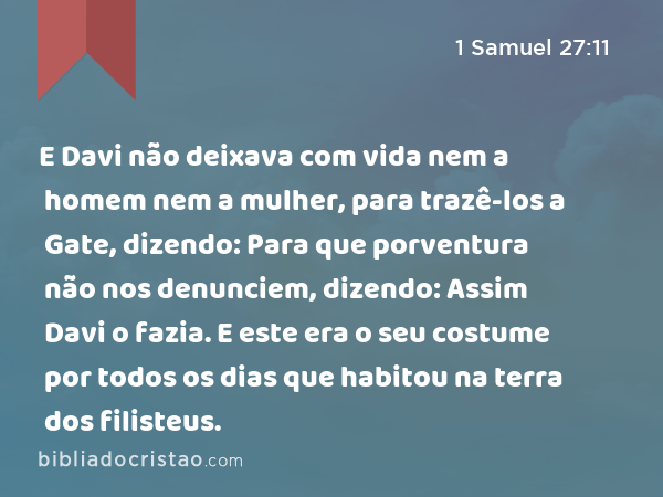 E Davi não deixava com vida nem a homem nem a mulher, para trazê-los a Gate, dizendo: Para que porventura não nos denunciem, dizendo: Assim Davi o fazia. E este era o seu costume por todos os dias que habitou na terra dos filisteus. - 1 Samuel 27:11