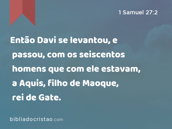 Então Davi se levantou, e passou, com os seiscentos homens que com ele estavam, a Aquis, filho de Maoque, rei de Gate. - 1 Samuel 27:2