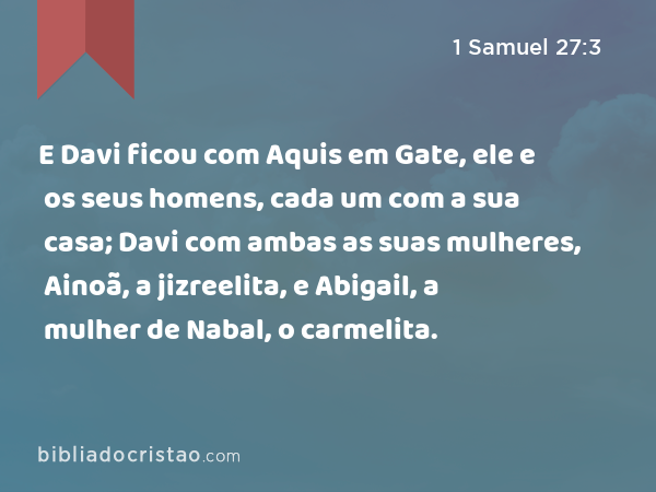 E Davi ficou com Aquis em Gate, ele e os seus homens, cada um com a sua casa; Davi com ambas as suas mulheres, Ainoã, a jizreelita, e Abigail, a mulher de Nabal, o carmelita. - 1 Samuel 27:3