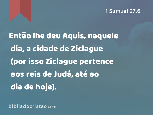 Então lhe deu Aquis, naquele dia, a cidade de Ziclague (por isso Ziclague pertence aos reis de Judá, até ao dia de hoje). - 1 Samuel 27:6
