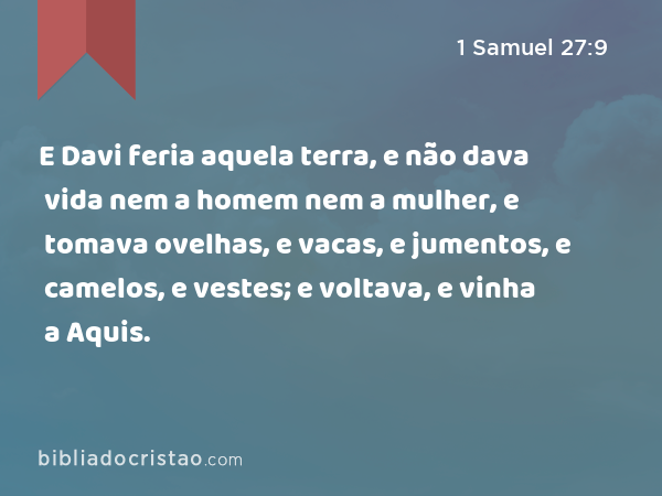 E Davi feria aquela terra, e não dava vida nem a homem nem a mulher, e tomava ovelhas, e vacas, e jumentos, e camelos, e vestes; e voltava, e vinha a Aquis. - 1 Samuel 27:9