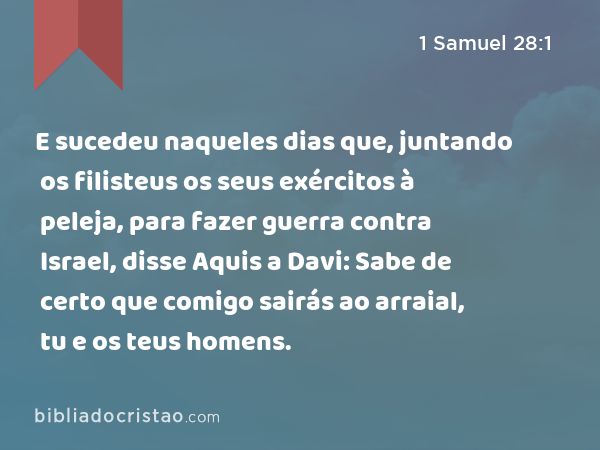 E sucedeu naqueles dias que, juntando os filisteus os seus exércitos à peleja, para fazer guerra contra Israel, disse Aquis a Davi: Sabe de certo que comigo sairás ao arraial, tu e os teus homens. - 1 Samuel 28:1