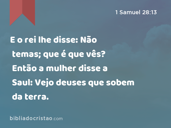 E o rei lhe disse: Não temas; que é que vês? Então a mulher disse a Saul: Vejo deuses que sobem da terra. - 1 Samuel 28:13