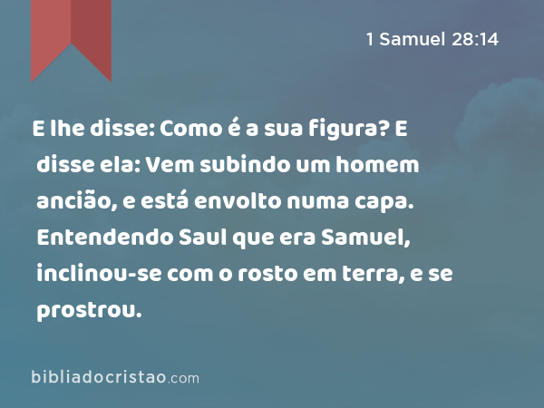 E lhe disse: Como é a sua figura? E disse ela: Vem subindo um homem ancião, e está envolto numa capa. Entendendo Saul que era Samuel, inclinou-se com o rosto em terra, e se prostrou. - 1 Samuel 28:14