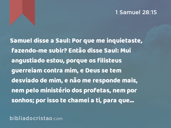 Samuel disse a Saul: Por que me inquietaste, fazendo-me subir? Então disse Saul: Mui angustiado estou, porque os filisteus guerreiam contra mim, e Deus se tem desviado de mim, e não me responde mais, nem pelo ministério dos profetas, nem por sonhos; por isso te chamei a ti, para que me faças saber o que hei de fazer. - 1 Samuel 28:15