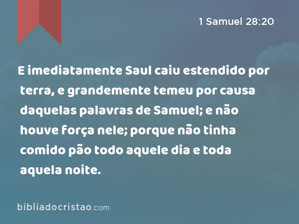 E imediatamente Saul caiu estendido por terra, e grandemente temeu por causa daquelas palavras de Samuel; e não houve força nele; porque não tinha comido pão todo aquele dia e toda aquela noite. - 1 Samuel 28:20