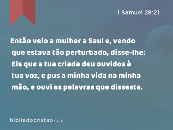 Então veio a mulher a Saul e, vendo que estava tão perturbado, disse-lhe: Eis que a tua criada deu ouvidos à tua voz, e pus a minha vida na minha mão, e ouvi as palavras que disseste. - 1 Samuel 28:21