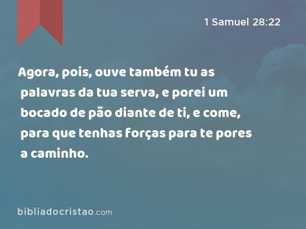 Agora, pois, ouve também tu as palavras da tua serva, e porei um bocado de pão diante de ti, e come, para que tenhas forças para te pores a caminho. - 1 Samuel 28:22