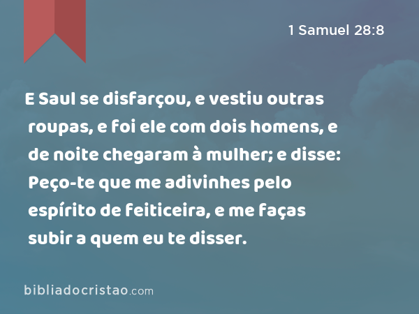 E Saul se disfarçou, e vestiu outras roupas, e foi ele com dois homens, e de noite chegaram à mulher; e disse: Peço-te que me adivinhes pelo espírito de feiticeira, e me faças subir a quem eu te disser. - 1 Samuel 28:8