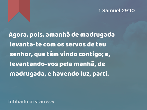 Agora, pois, amanhã de madrugada levanta-te com os servos de teu senhor, que têm vindo contigo; e, levantando-vos pela manhã, de madrugada, e havendo luz, parti. - 1 Samuel 29:10