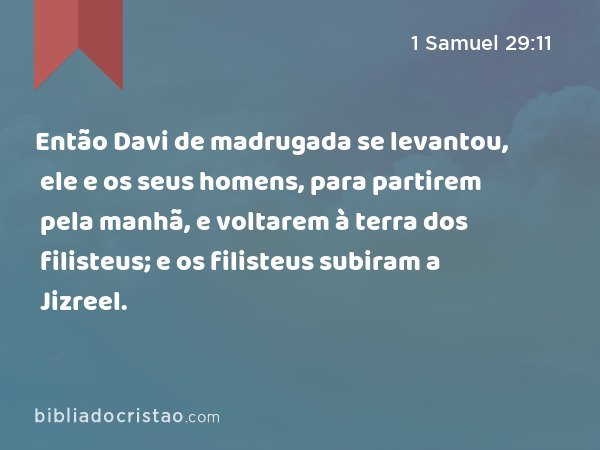 Então Davi de madrugada se levantou, ele e os seus homens, para partirem pela manhã, e voltarem à terra dos filisteus; e os filisteus subiram a Jizreel. - 1 Samuel 29:11