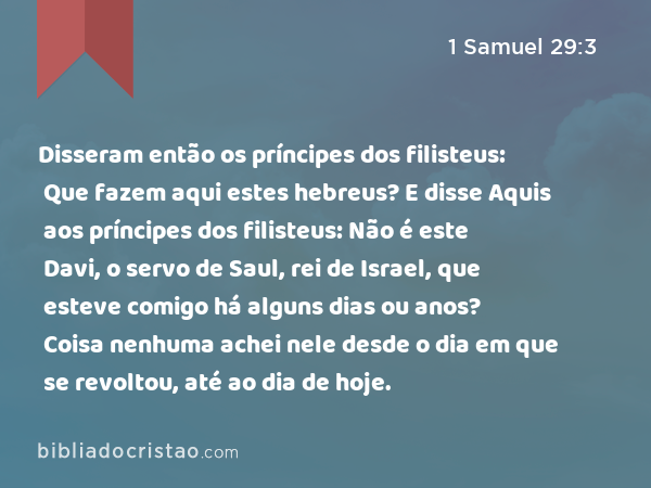 Disseram então os príncipes dos filisteus: Que fazem aqui estes hebreus? E disse Aquis aos príncipes dos filisteus: Não é este Davi, o servo de Saul, rei de Israel, que esteve comigo há alguns dias ou anos? Coisa nenhuma achei nele desde o dia em que se revoltou, até ao dia de hoje. - 1 Samuel 29:3