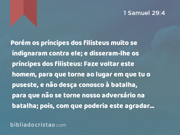 Porém os príncipes dos filisteus muito se indignaram contra ele; e disseram-lhe os príncipes dos filisteus: Faze voltar este homem, para que torne ao lugar em que tu o puseste, e não desça conosco à batalha, para que não se torne nosso adversário na batalha; pois, com que poderia este agradar a seu senhor? Porventura não seria com as cabeças destes homens? - 1 Samuel 29:4