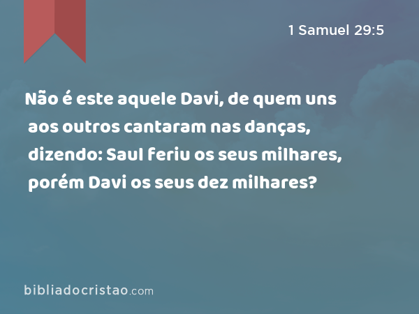 Não é este aquele Davi, de quem uns aos outros cantaram nas danças, dizendo: Saul feriu os seus milhares, porém Davi os seus dez milhares? - 1 Samuel 29:5