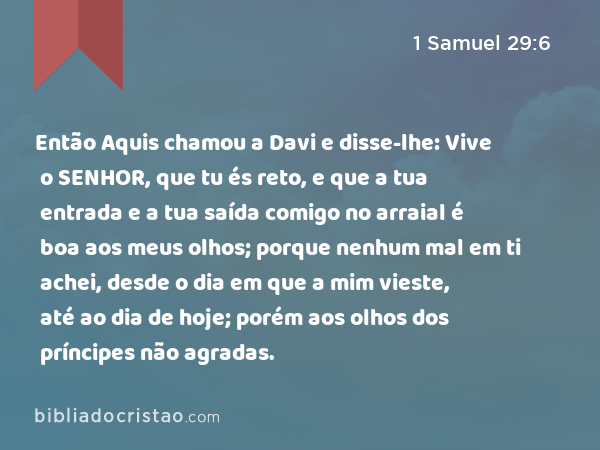 Então Aquis chamou a Davi e disse-lhe: Vive o SENHOR, que tu és reto, e que a tua entrada e a tua saída comigo no arraial é boa aos meus olhos; porque nenhum mal em ti achei, desde o dia em que a mim vieste, até ao dia de hoje; porém aos olhos dos príncipes não agradas. - 1 Samuel 29:6