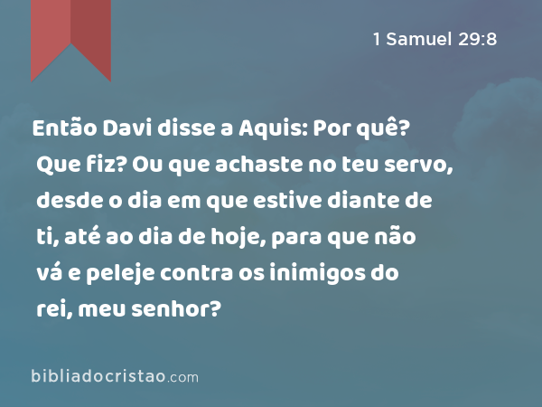 Então Davi disse a Aquis: Por quê? Que fiz? Ou que achaste no teu servo, desde o dia em que estive diante de ti, até ao dia de hoje, para que não vá e peleje contra os inimigos do rei, meu senhor? - 1 Samuel 29:8