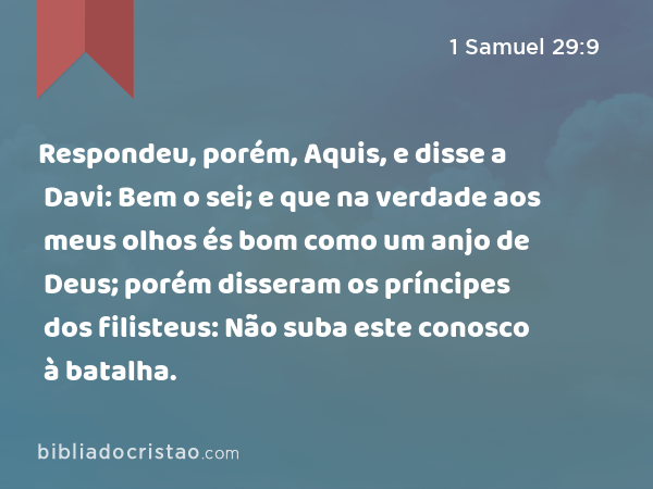 Respondeu, porém, Aquis, e disse a Davi: Bem o sei; e que na verdade aos meus olhos és bom como um anjo de Deus; porém disseram os príncipes dos filisteus: Não suba este conosco à batalha. - 1 Samuel 29:9