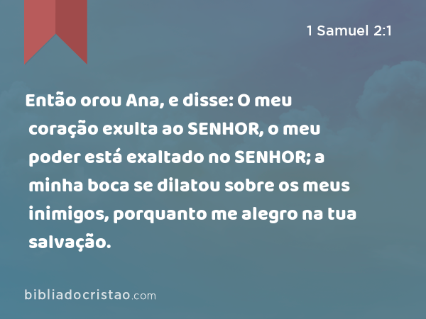 Então orou Ana, e disse: O meu coração exulta ao SENHOR, o meu poder está exaltado no SENHOR; a minha boca se dilatou sobre os meus inimigos, porquanto me alegro na tua salvação. - 1 Samuel 2:1