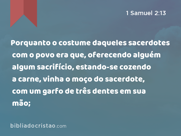 Porquanto o costume daqueles sacerdotes com o povo era que, oferecendo alguém algum sacrifício, estando-se cozendo a carne, vinha o moço do sacerdote, com um garfo de três dentes em sua mão; - 1 Samuel 2:13