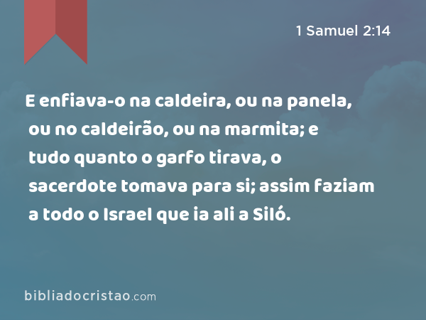 E enfiava-o na caldeira, ou na panela, ou no caldeirão, ou na marmita; e tudo quanto o garfo tirava, o sacerdote tomava para si; assim faziam a todo o Israel que ia ali a Siló. - 1 Samuel 2:14