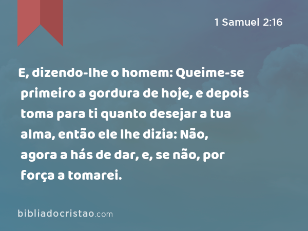 E, dizendo-lhe o homem: Queime-se primeiro a gordura de hoje, e depois toma para ti quanto desejar a tua alma, então ele lhe dizia: Não, agora a hás de dar, e, se não, por força a tomarei. - 1 Samuel 2:16