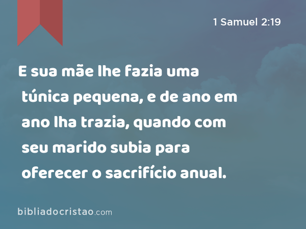 E sua mãe lhe fazia uma túnica pequena, e de ano em ano lha trazia, quando com seu marido subia para oferecer o sacrifício anual. - 1 Samuel 2:19