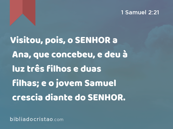 Visitou, pois, o SENHOR a Ana, que concebeu, e deu à luz três filhos e duas filhas; e o jovem Samuel crescia diante do SENHOR. - 1 Samuel 2:21