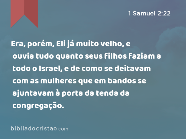 Era, porém, Eli já muito velho, e ouvia tudo quanto seus filhos faziam a todo o Israel, e de como se deitavam com as mulheres que em bandos se ajuntavam à porta da tenda da congregação. - 1 Samuel 2:22