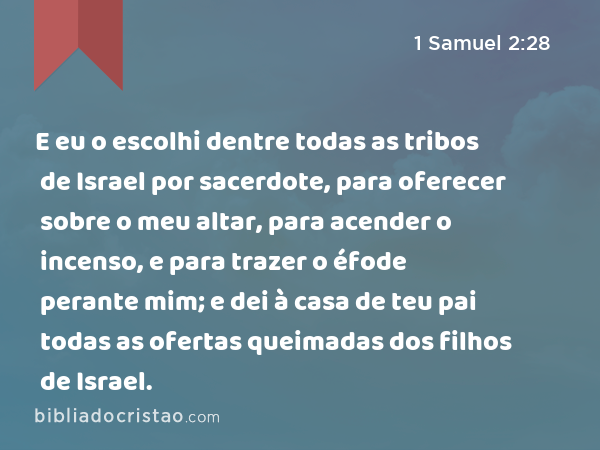 E eu o escolhi dentre todas as tribos de Israel por sacerdote, para oferecer sobre o meu altar, para acender o incenso, e para trazer o éfode perante mim; e dei à casa de teu pai todas as ofertas queimadas dos filhos de Israel. - 1 Samuel 2:28