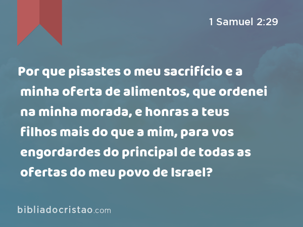 Por que pisastes o meu sacrifício e a minha oferta de alimentos, que ordenei na minha morada, e honras a teus filhos mais do que a mim, para vos engordardes do principal de todas as ofertas do meu povo de Israel? - 1 Samuel 2:29