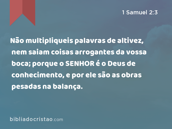 Não multipliqueis palavras de altivez, nem saiam coisas arrogantes da vossa boca; porque o SENHOR é o Deus de conhecimento, e por ele são as obras pesadas na balança. - 1 Samuel 2:3