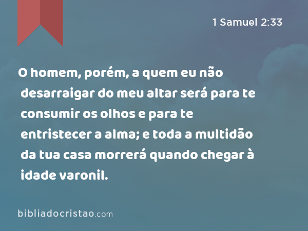 O homem, porém, a quem eu não desarraigar do meu altar será para te consumir os olhos e para te entristecer a alma; e toda a multidão da tua casa morrerá quando chegar à idade varonil. - 1 Samuel 2:33