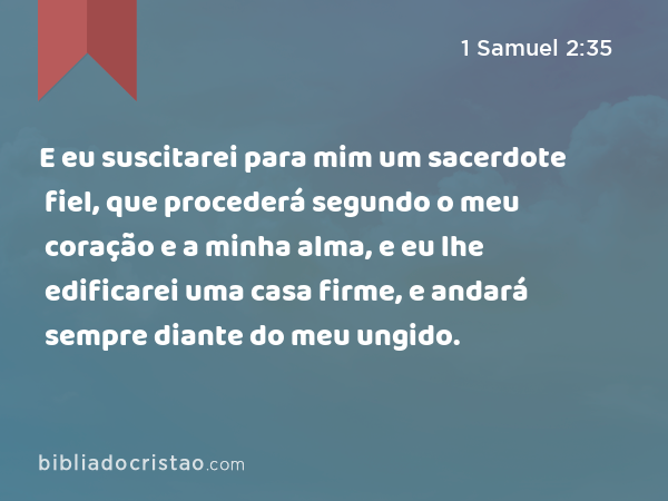 E eu suscitarei para mim um sacerdote fiel, que procederá segundo o meu coração e a minha alma, e eu lhe edificarei uma casa firme, e andará sempre diante do meu ungido. - 1 Samuel 2:35