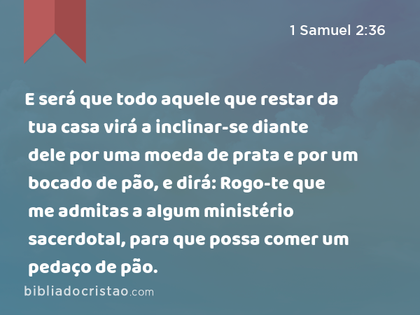 E será que todo aquele que restar da tua casa virá a inclinar-se diante dele por uma moeda de prata e por um bocado de pão, e dirá: Rogo-te que me admitas a algum ministério sacerdotal, para que possa comer um pedaço de pão. - 1 Samuel 2:36