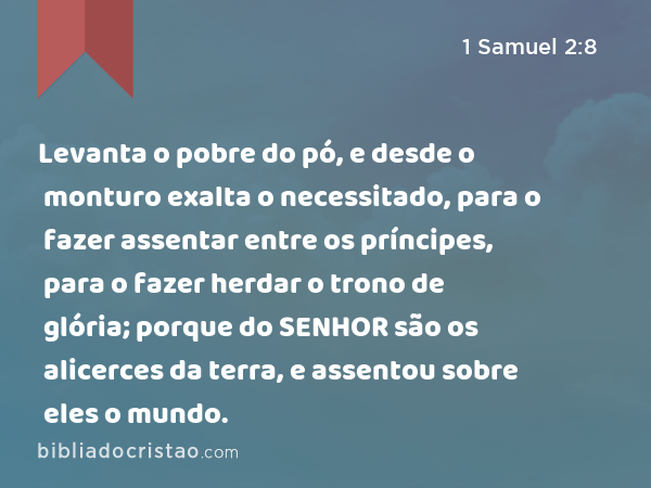 Levanta o pobre do pó, e desde o monturo exalta o necessitado, para o fazer assentar entre os príncipes, para o fazer herdar o trono de glória; porque do SENHOR são os alicerces da terra, e assentou sobre eles o mundo. - 1 Samuel 2:8