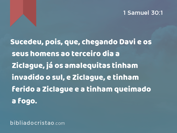 Sucedeu, pois, que, chegando Davi e os seus homens ao terceiro dia a Ziclague, já os amalequitas tinham invadido o sul, e Ziclague, e tinham ferido a Ziclague e a tinham queimado a fogo. - 1 Samuel 30:1