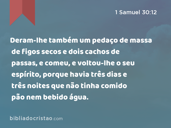 Deram-lhe também um pedaço de massa de figos secos e dois cachos de passas, e comeu, e voltou-lhe o seu espírito, porque havia três dias e três noites que não tinha comido pão nem bebido água. - 1 Samuel 30:12