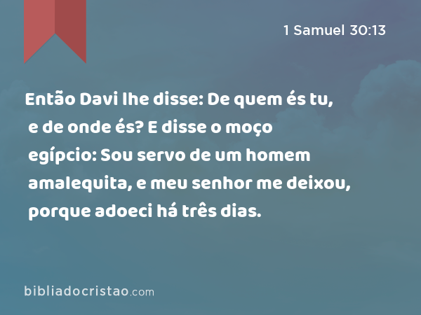 Então Davi lhe disse: De quem és tu, e de onde és? E disse o moço egípcio: Sou servo de um homem amalequita, e meu senhor me deixou, porque adoeci há três dias. - 1 Samuel 30:13