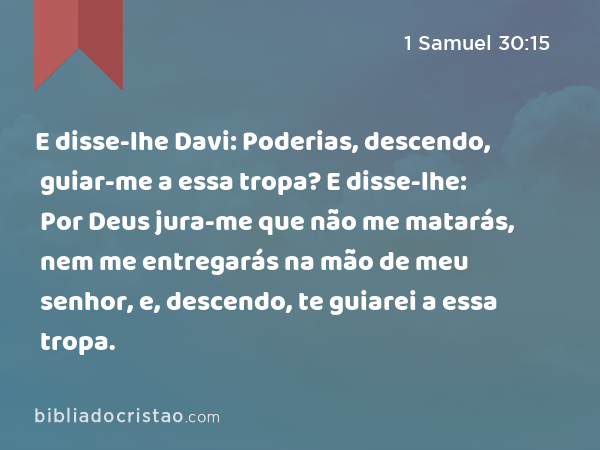 E disse-lhe Davi: Poderias, descendo, guiar-me a essa tropa? E disse-lhe: Por Deus jura-me que não me matarás, nem me entregarás na mão de meu senhor, e, descendo, te guiarei a essa tropa. - 1 Samuel 30:15