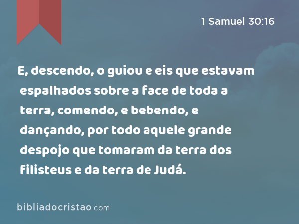 E, descendo, o guiou e eis que estavam espalhados sobre a face de toda a terra, comendo, e bebendo, e dançando, por todo aquele grande despojo que tomaram da terra dos filisteus e da terra de Judá. - 1 Samuel 30:16